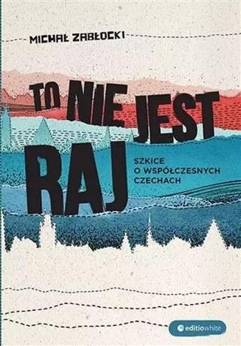 TO NIE JEST RAJ. SZKICE O WSPÓŁCZESNYCH CZECHACH